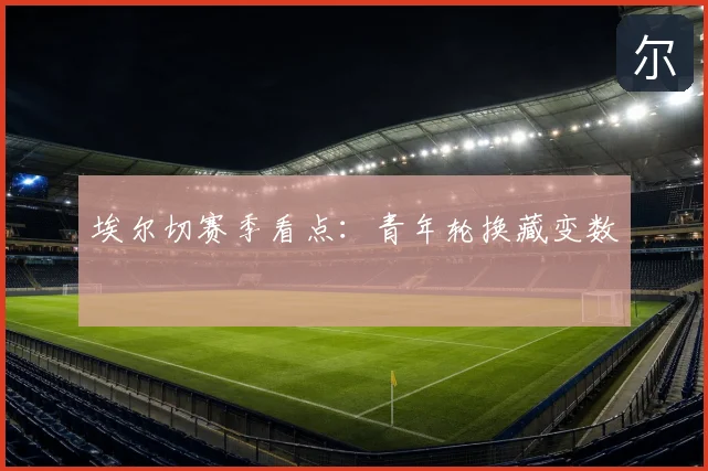 埃尔切赛季看点:青年轮换藏变数
